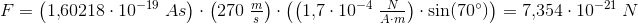 \! \! \! \! \! \! \! \! \! \! \! \! \! \! \! \! \! \! \! \! \! \! \! \! \! F=\left (1{,}60218\cdot 10^{-19}\; As \right )\cdot \left ( 270\; \tfrac{m}{s} \right )\cdot \left (\left ( 1{,}7\cdot 10^{-4}\; \tfrac{N}{A\cdot m} \right )\cdot \sin(70^{\circ}) \right )=7{,}354\cdot 10^{-21}\; N