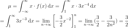 \mu =\int_{-\infty }^{\infty }x\cdot f(x)\, \textup{d}x=\int_{1}^{\infty }x\cdot 3x^{-4}\, \textup{d}x\newline\newline =\int_{1}^{\infty }3x^{-3}\, \textup{d}x=\lim_{ n\rightarrow \infty } \left [ -\frac{3}{2}x^{-2} \right ]_{1}^{n}=\lim_{n\rightarrow \infty }(\frac{3}{2}-\frac{3}{2n^{2}})=\frac{3}{2}