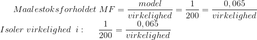 Maalestoksforholdet \; MF=\frac{model}{virkelighed}=\frac{1}{200}=\frac{0,065}{virkelighed}\\ Isoler\; virkelighed \: \; i:\; \; \; \; \; \frac{1}{200}=\frac{0,065}{virkelighed}\\